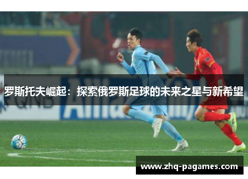 罗斯托夫崛起:探索俄罗斯足球的未来之星与新希望 罗斯托夫崛起:探索俄罗斯足球的未来之星与新希望