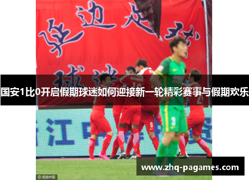 国安1比0开启假期球迷如何迎接新一轮精彩赛事与假期欢乐 国安1比0开启假期球迷如何迎接新一轮精彩赛事与假期欢乐