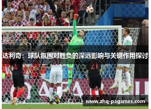 达利奇:球队氛围对胜负的深远影响与关键作用探讨 达利奇:球队氛围对胜负的深远影响与关键作用探讨