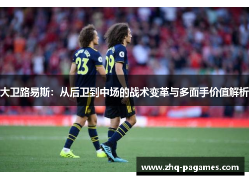大卫路易斯:从后卫到中场的战术变革与多面手价值解析 大卫路易斯:从后卫到中场的战术变革与多面手价值解析