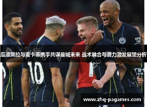 瓜迪奥拉与麦卡蒂携手共谋曼城未来 战术融合与潜力激发展望分析