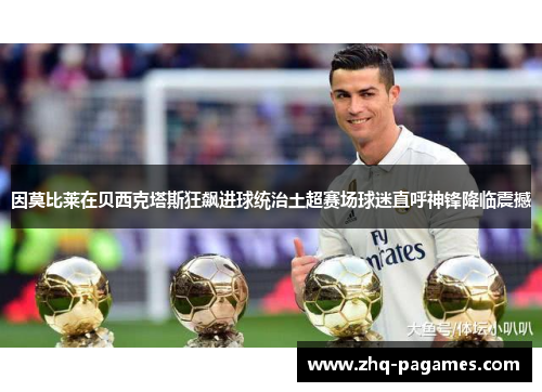 因莫比莱在贝西克塔斯狂飙进球统治土超赛场球迷直呼神锋降临震撼 因莫比莱在贝西克塔斯狂飙进球统治土超赛场球迷直呼神锋降临震撼
